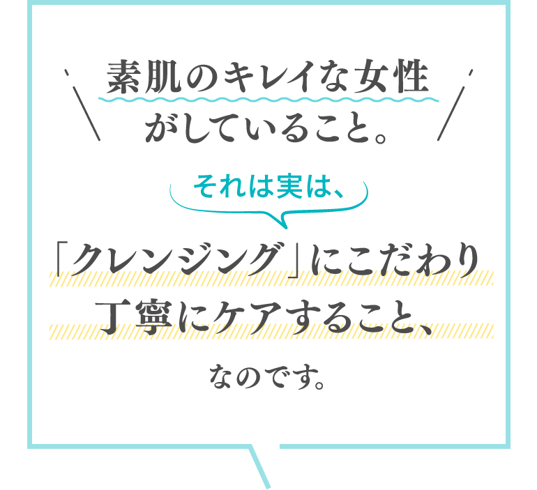 素肌のキレイな女性がしていること。それは実は、「クレンジング」にこだわり丁寧にケアすること、なのです。