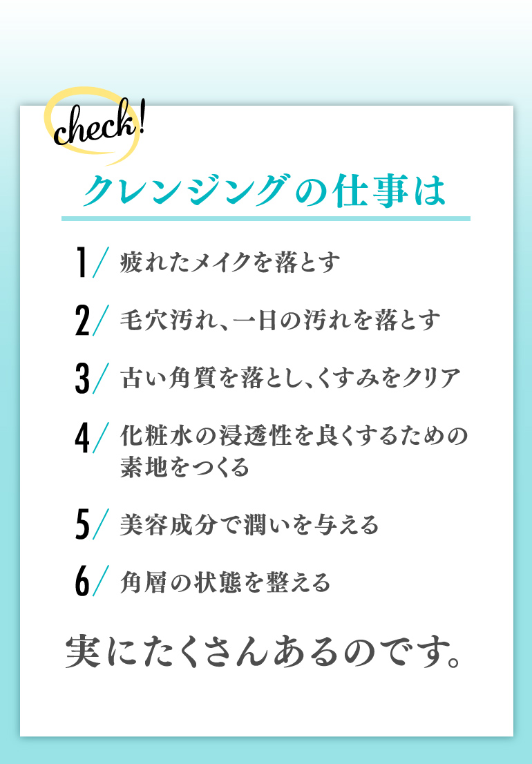 クレンジングの仕事は 1.疲れたメイクを落とす 2.毛穴汚れ、一日の汚れを落とす 3.古い角質を落とし、くすみをクリア 4.化粧水の浸透性を良くするための素地をつくる 5.美容成分で潤いを与える 6.角層の状態を整える 実にたくさんあるのです。