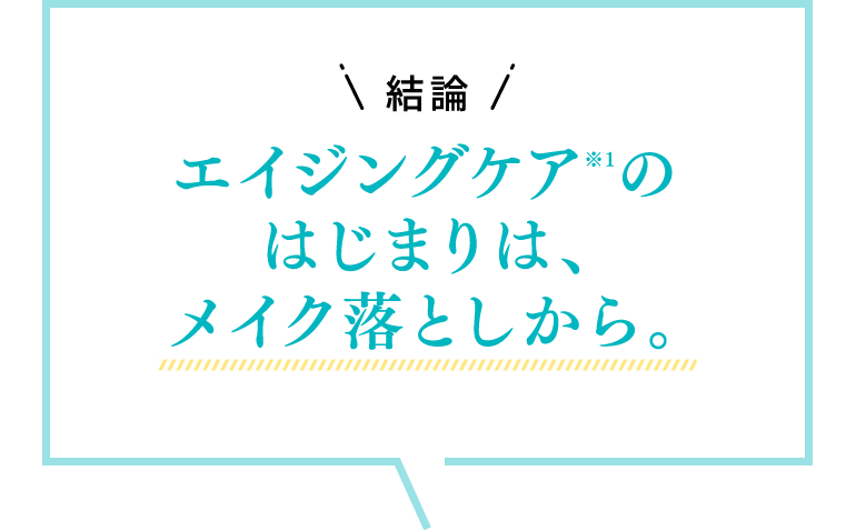 結論 エイジングケア（※1）のはじまりは、メイク落としから。