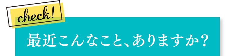 最近こんなこと、ありますか？