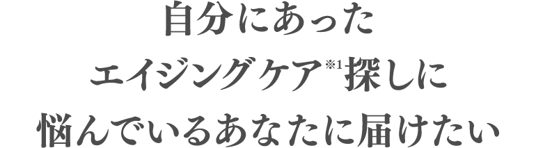 自分にあったエイジングケア（※1）探しに悩んでいるあなたに届けたい